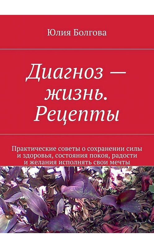 Обложка книги «Диагноз – жизнь. Рецепты. Практические советы о сохранении силы и здоровья, состояния покоя, радости и желания исполнять свои мечты» автора Юлии Болговы. ISBN 9785448508059.