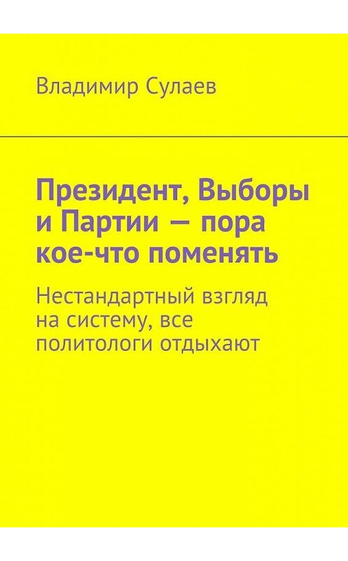 Обложка книги «Президент, Выборы и Партии – пора кое-что поменять. Нестандартный взгляд на систему, все политологи отдыхают» автора Владимира Сулаева. ISBN 9785447442279.