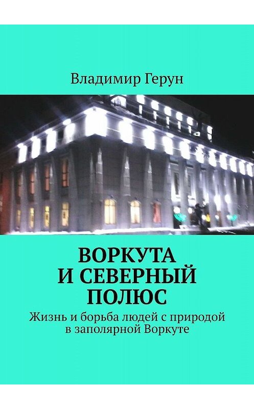 Обложка книги «Воркута и Северный полюс. Жизнь и борьба людей с природой в заполярной Воркуте» автора Владимира Геруна. ISBN 9785005091574.