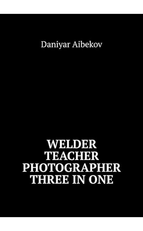 Обложка книги «Welder. Teacher. Photographer. Three IN ONE» автора Daniyar Aibekov. ISBN 9785449891686.