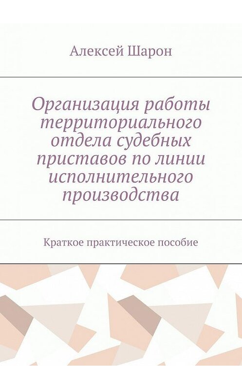 Обложка книги «Организация работы территориального отдела судебных приставов по линии исполнительного производства. Краткое практическое пособие» автора Алексея Шарона. ISBN 9785448527371.