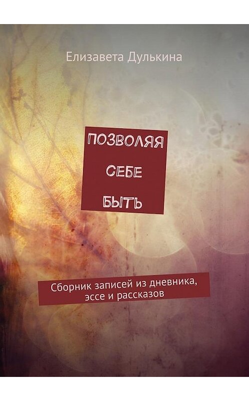 Обложка книги «Позволяя себе быть. Сборник записей из дневника, эссе и рассказов» автора Елизавети Дулькины. ISBN 9785448518935.