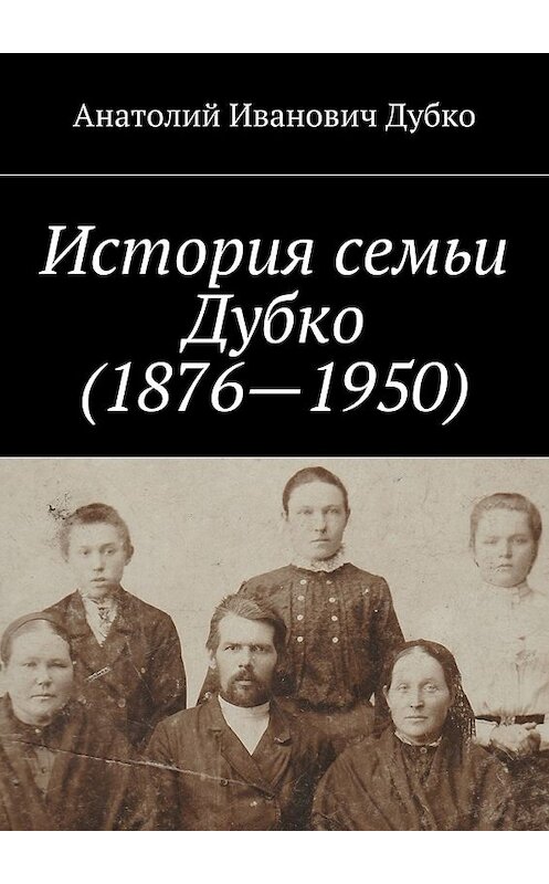 Обложка книги «История семьи Дубко (1876-1950)» автора Анатолия Дубки. ISBN 9785448397196.