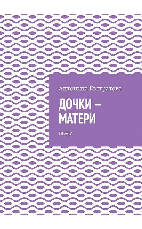 Обложка книги «Дочки-матери. Пьеса» автора Антониной Евстратовы. ISBN 9785449607706.