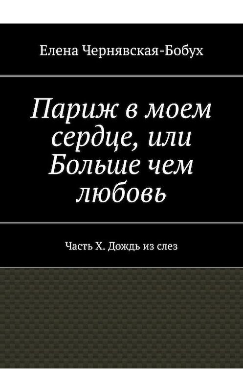 Обложка книги «Париж в моем сердце, или Больше чем любовь. Часть X. Дождь из слез» автора Елены Чернявская-Бобух. ISBN 9785449875907.