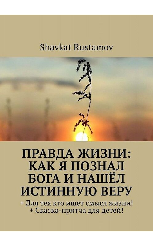 Обложка книги «Правда жизни: как я познал бога и нашёл истинную веру. + Для тех кто ищет смысл жизни! +Сказка – притча для детей!» автора Shavkat Rustamov. ISBN 9785449673251.