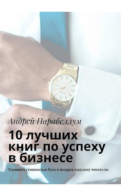 Обложка книги «10 лучших книг по успеху в бизнесе. Тренинги стоимостью $500 в подарок каждому читателю» автора Андрея Парабеллума. ISBN 9785449018915.