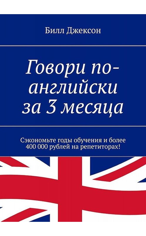 Обложка книги «Говори по-английски за 3 месяца. Сэкономьте годы обучения и более 400 000 рублей на репетиторах!» автора Билла Джексона. ISBN 9785449652652.