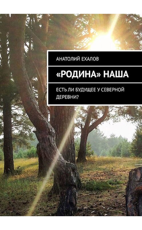 Обложка книги ««Родина» наша. Есть ли будущее у северной деревни?» автора Анатолия Ехалова. ISBN 9785449606303.