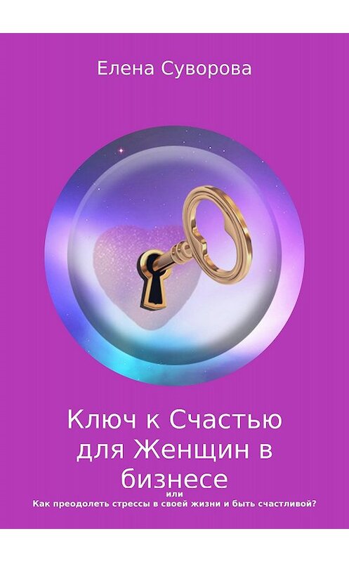 Обложка книги «Ключ к счастью для Женщин в бизнесе, или Как преодолеть стрессы в своей жизни и быть счастливой? Книга 1» автора Елены Суворовы издание 2018 года.