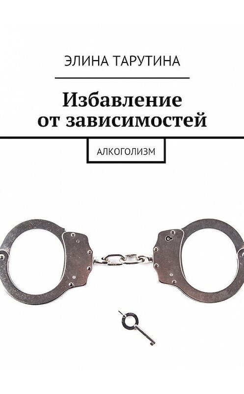 Обложка книги «Избавление от зависимостей. Алкоголизм» автора Элиной Тарутины. ISBN 9785449067241.