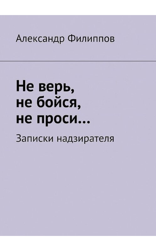 Обложка книги «Не верь, не бойся, не проси… Записки надзирателя (сборник)» автора Александра Филиппова. ISBN 9785447405878.