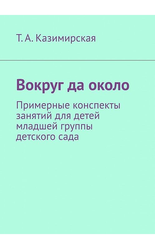 Обложка книги «Вокруг да около. Примерные конспекты занятий для детей младшей группы детского сада» автора Тамары Казимирская. ISBN 9785005139405.