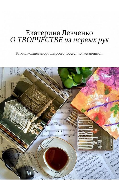 Обложка книги «О ТВОРЧЕСТВЕ из первых рук. Взгляд композитора …просто, доступно, жизненно…» автора Екатериной Левченко. ISBN 9785449332790.
