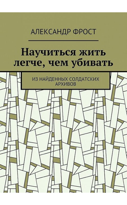 Обложка книги «Научиться жить легче, чем убивать. Из найденных солдатских архивов» автора Александра Фроста. ISBN 9785448558122.