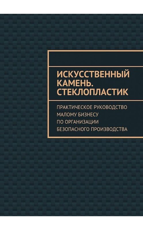 Обложка книги «Искусственный камень. Стеклопластик. Практическое руководство малому бизнесу по организации безопасного производства» автора Евгении Тишкины. ISBN 9785448505416.