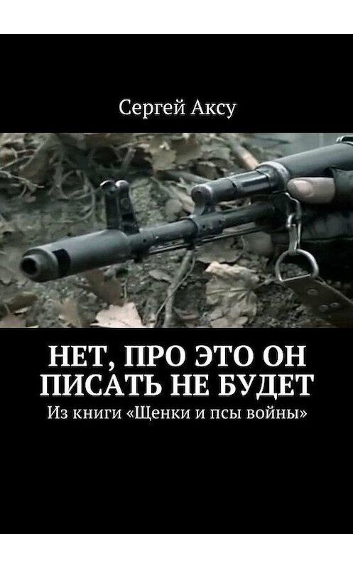 Обложка книги «Нет, про это он писать не будет. Из книги «Щенки и псы войны»» автора Сергей Аксу. ISBN 9785448301681.