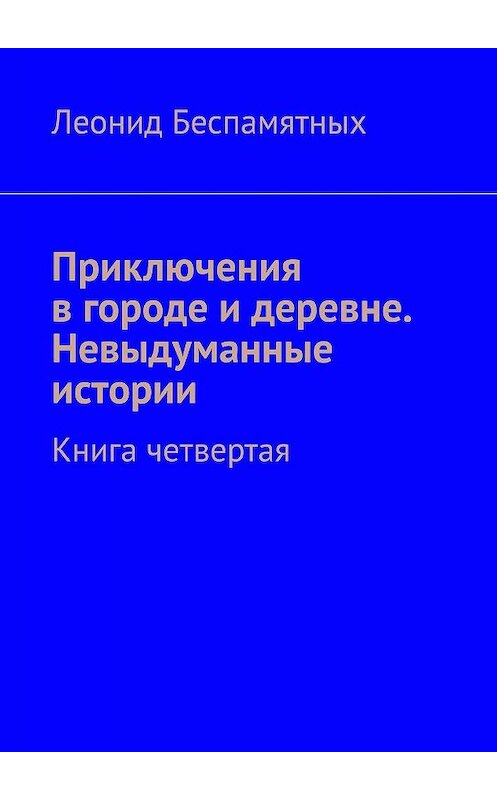 Обложка книги «Приключения в городе и деревне. Невыдуманные истории. Книга четвертая» автора Леонида Беспамятныха. ISBN 9785449376855.