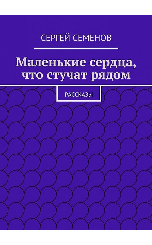 Обложка книги «Маленькие сердца, что стучат рядом. Рассказы» автора Cергея Семенова. ISBN 9785448322198.