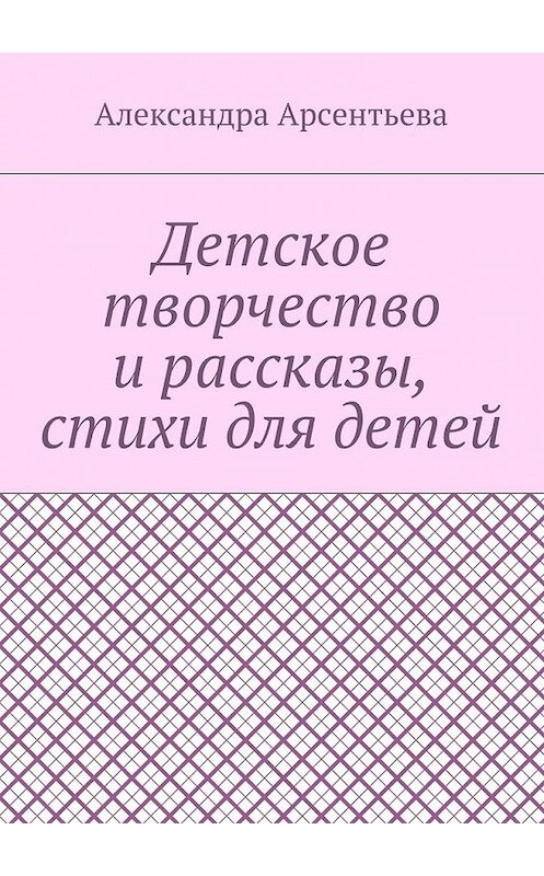 Обложка книги «Детское творчество и рассказы, стихи для детей» автора Александры Арсентьевы. ISBN 9785448373107.