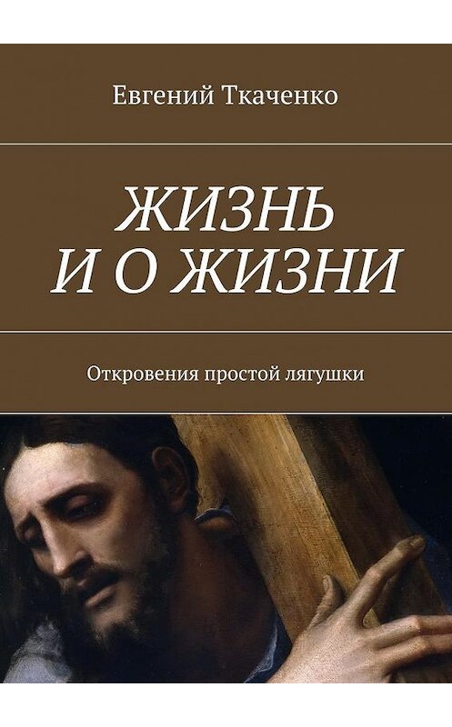 Обложка книги «Жизнь и о жизни. Откровения простой лягушки» автора Евгеного Ткаченки. ISBN 9785448526473.