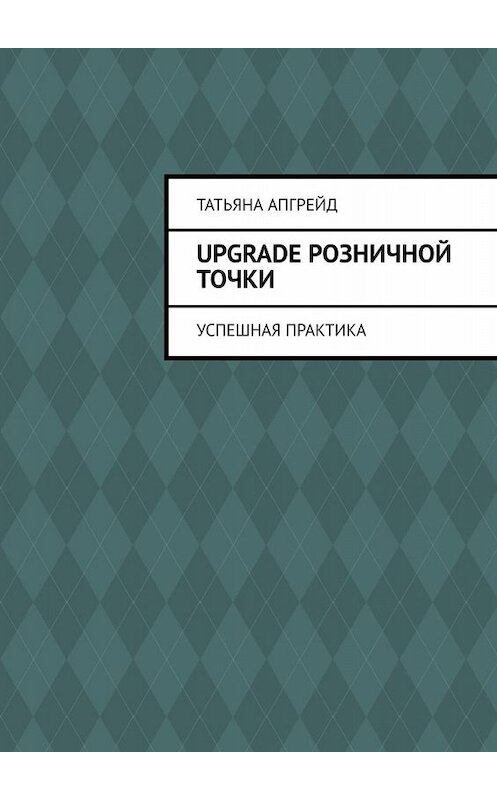 Обложка книги «Upgrade розничной точки. Успешная практика» автора Татьяны Апгрейд. ISBN 9785449801319.