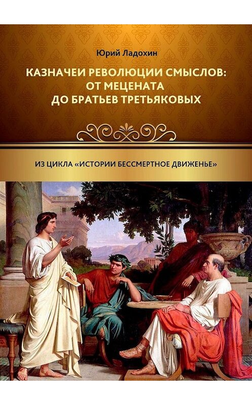 Обложка книги «Казначеи революции смыслов: от Мецената до братьев Третьяковых. Из цикла «Истории бессмертное движенье»» автора Юрия Ладохина. ISBN 9785005030252.