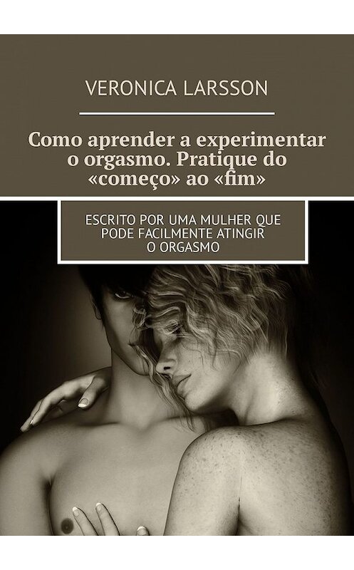 Обложка книги «Como aprender a experimentar o orgasmo. Pratique do «começo» ao «fim». Escrito por uma mulher que pode facilmente atingir o orgasmo» автора Veronica Larsson. ISBN 9785449316394.