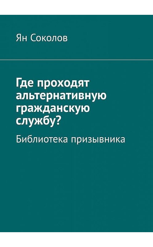 Обложка книги «Где проходят альтернативную гражданскую службу? Библиотека призывника» автора Яна Соколова. ISBN 9785449893611.