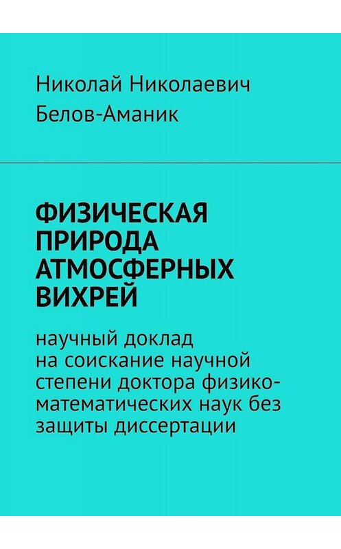 Обложка книги «ФИЗИЧЕСКАЯ ПРИРОДА АТМОСФЕРНЫХ ВИХРЕЙ. Научный доклад на соискание научной степени доктора физико-математических наук без защиты диссертации» автора Николая Белов-Аманика. ISBN 9785449662323.