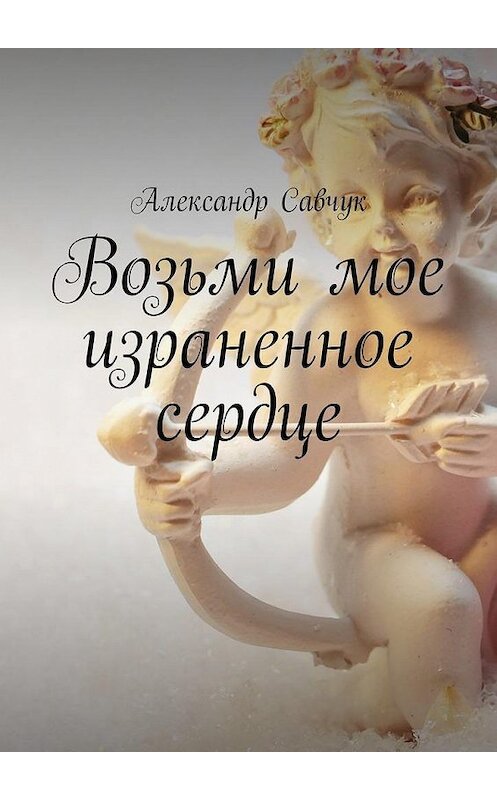 Обложка книги «Возьми мое израненное сердце» автора Александра Савчука. ISBN 9785448507380.