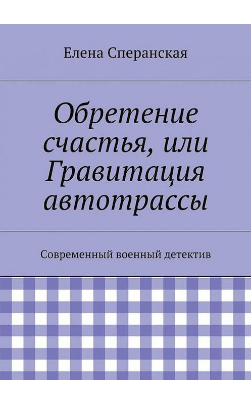 Обложка книги «Обретение счастья, или Гравитация автотрассы. Современный военный детектив» автора Елены Сперанская. ISBN 9785448323799.