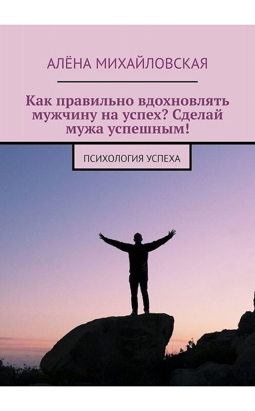 Обложка книги «Как правильно вдохновлять мужчину на успех? Сделай мужа успешным! Психология успеха» автора Алёны Михайловская. ISBN 9785005076076.