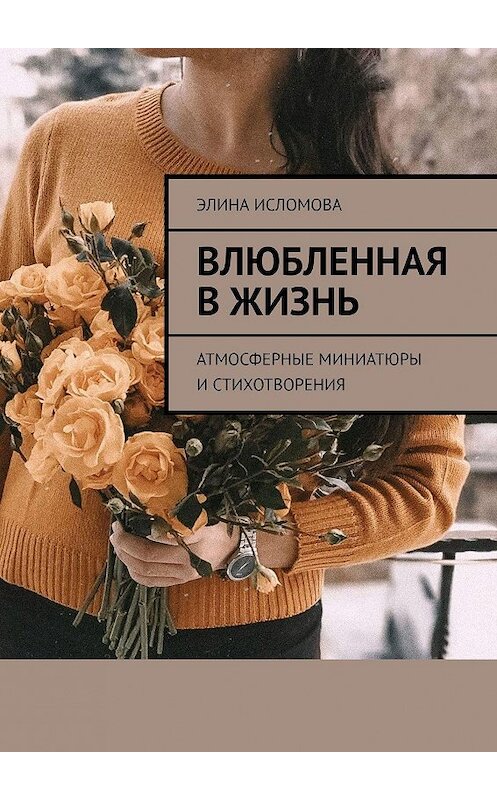 Обложка книги «Влюбленная в жизнь. Атмосферные миниатюры и стихотворения» автора Элиной Исломовы. ISBN 9785005114990.