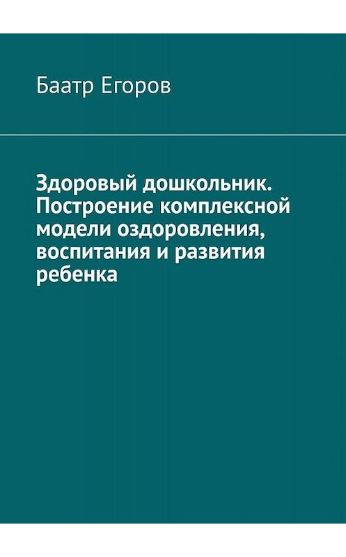 Обложка книги «Здоровый дошкольник. Построение комплексной модели оздоровления, воспитания и развития ребенка» автора Баатра Егорова. ISBN 9785005028051.