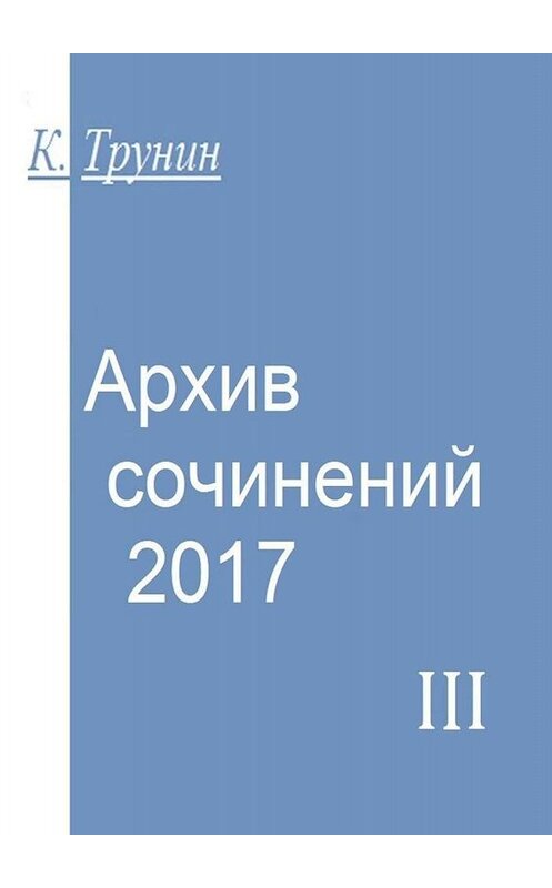 Обложка книги «Архив сочинений – 2017. Часть III» автора Константина Трунина. ISBN 9785449837400.