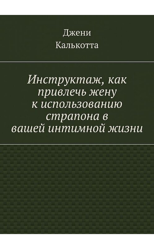 Обложка книги «Инструктаж, как привлечь жену к использованию страпона в вашей интимной жизни» автора Джени Калькотты. ISBN 9785447485962.