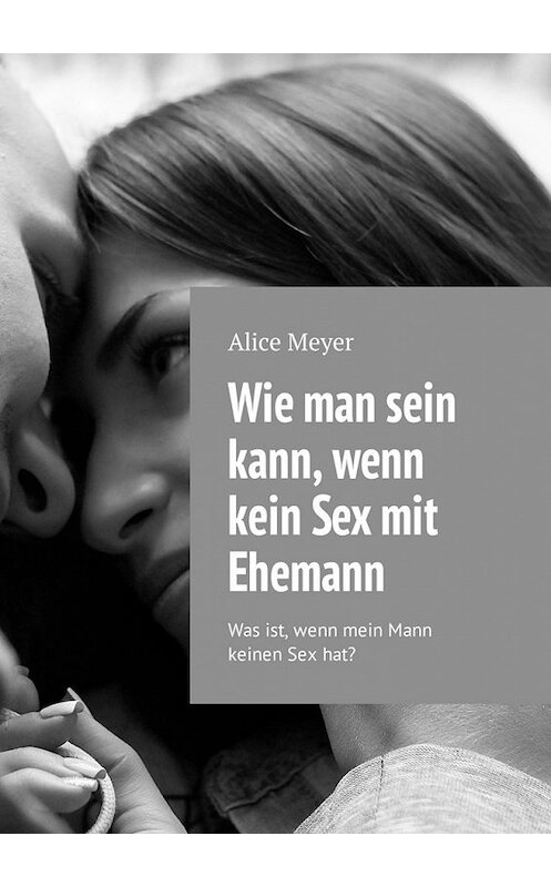 Обложка книги «Wie man sein kann, wenn kein Sex mit Ehemann. Was ist, wenn mein Mann keinen Sex hat?» автора Alice Meyer. ISBN 9785449309136.