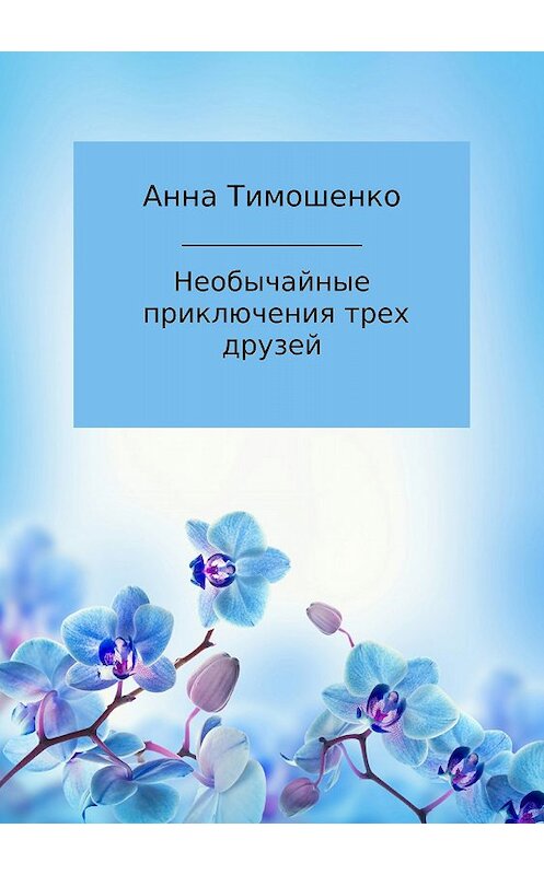 Обложка книги «Необычайные приключения трех друзей» автора Анны Тимошенко издание 2018 года.