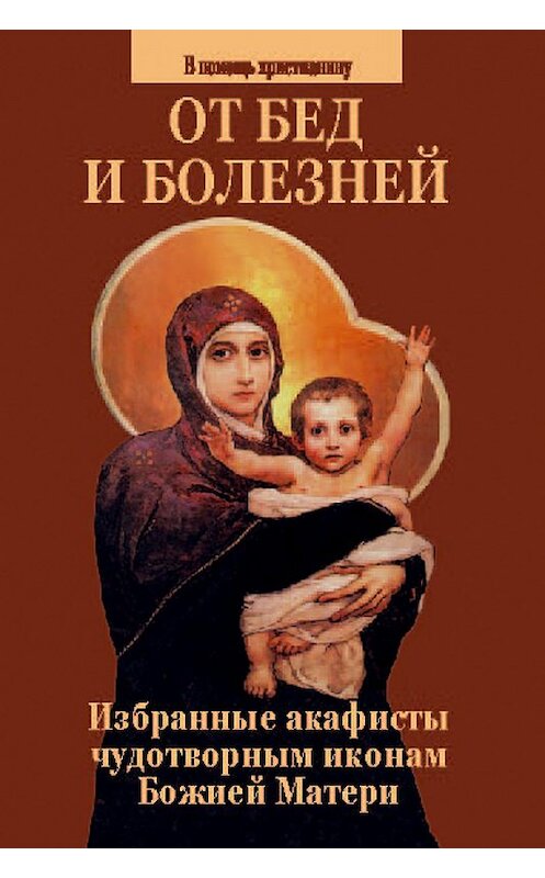 Обложка книги «От бед и болезней. Избранные акафисты чудотворным иконам Божией Матери» автора Сборника. ISBN 5737301567.