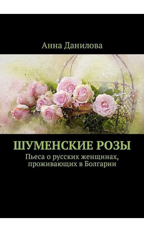 Обложка книги «Шуменские розы. Пьеса о русских женщинах, проживающих в Болгарии» автора Анны Даниловы. ISBN 9785449050380.