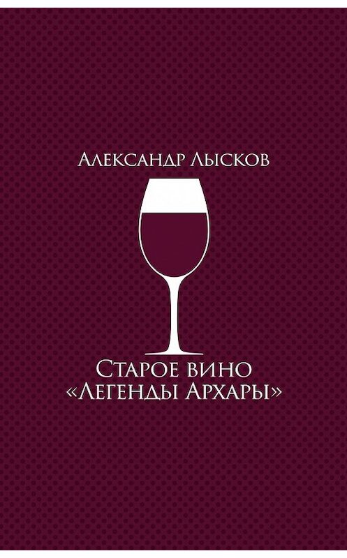 Обложка книги «Старое вино «Легенды Архары» (сборник)» автора Александра Лыскова издание 2017 года. ISBN 9785432901217.