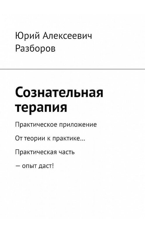 Обложка книги «Сознательная терапия. Практическое приложение. От теории к практике… Практическая часть – опыт даст!» автора Юрия Разборова. ISBN 9785005012951.