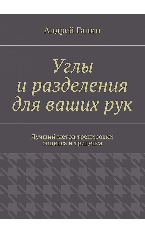 Обложка книги «Углы и разделения для ваших рук. Лучший метод тренировки бицепса и трицепса» автора Андрея Ганина. ISBN 9785449009760.