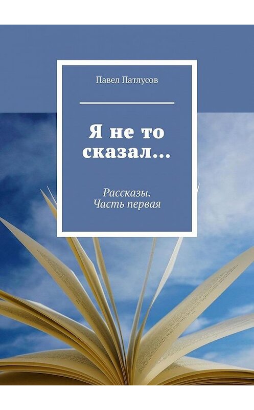 Обложка книги «Я не то сказал… Рассказы. Часть первая» автора Павела Патлусова. ISBN 9785005161451.