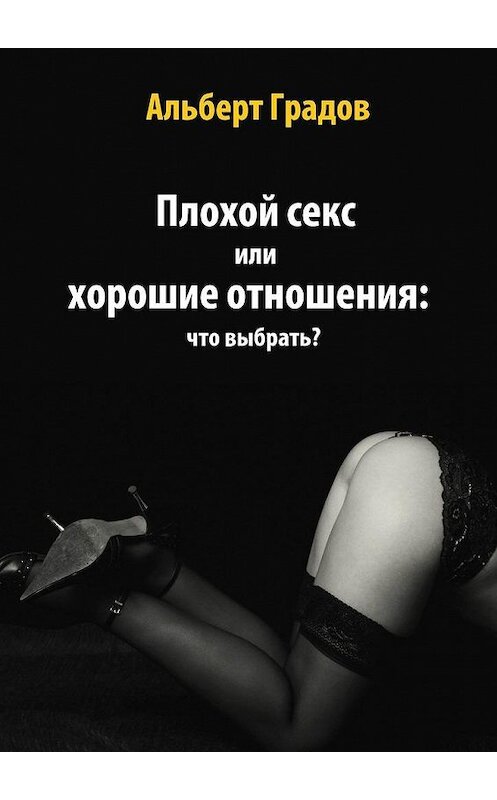 Обложка книги «Плохой секс или хорошие отношения: что выбрать?» автора Альберта Градова. ISBN 9785005138040.
