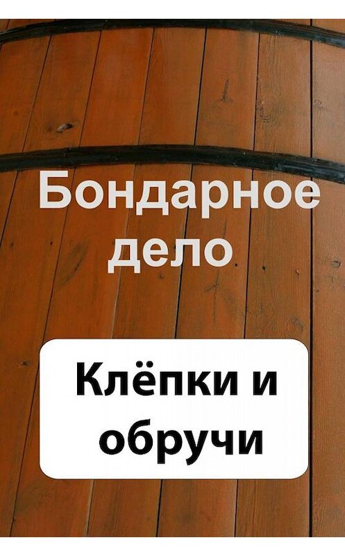 Обложка книги «Бондарное дело. Клёпки и обручи» автора Неустановленного Автора.