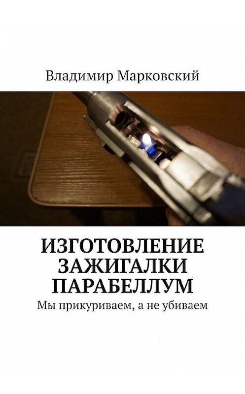 Обложка книги «Изготовление зажигалки Парабеллум. Мы прикуриваем, а не убиваем» автора Владимира Марковския. ISBN 9785449662460.