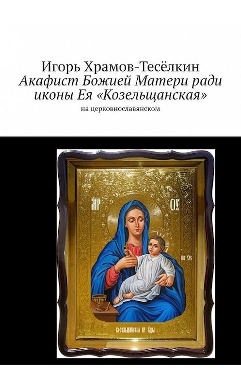 Обложка книги «Акафист Божией Матери ради иконы Ея «Козельщанская». На церковнославянском» автора Игоря Храмов-Тесёлкина. ISBN 9785449637130.