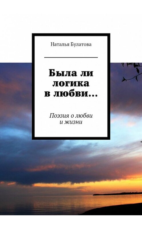 Обложка книги «Была ли логика в любви… Поэзия о любви и жизни» автора Натальи Булатовы. ISBN 9785448545009.